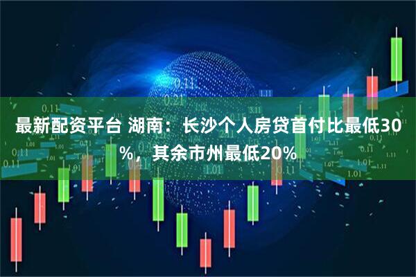 最新配资平台 湖南：长沙个人房贷首付比最低30%，其余市州最低20%
