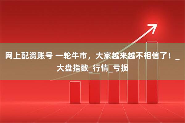 网上配资账号 一轮牛市，大家越来越不相信了！_大盘指数_行情_亏损