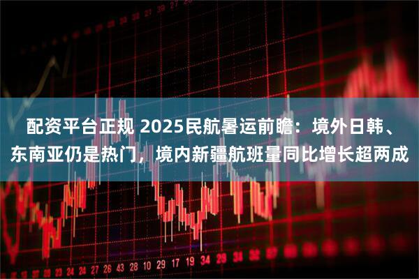 配资平台正规 2025民航暑运前瞻：境外日韩、东南亚仍是热门，境内新疆航班量同比增长超两成