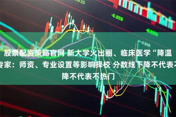 股票配资策略官网 新大学火出圈、临床医学“降温” ？专家：师资、专业设置等影响择校 分数线下降不代表不热门