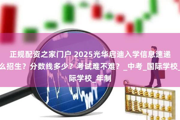 正规配资之家门户 2025光华启迪入学信息速递：怎么招生？分数线多少？考试难不难？_中考_国际学校_年制