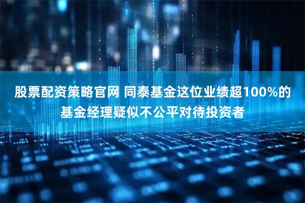 股票配资策略官网 同泰基金这位业绩超100%的基金经理疑似不公平对待投资者