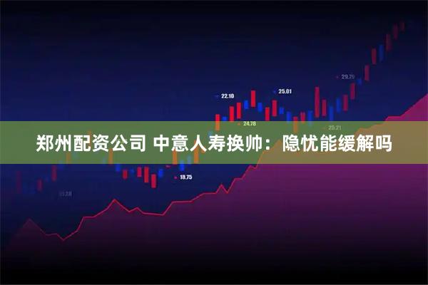 郑州配资公司 中意人寿换帅：隐忧能缓解吗