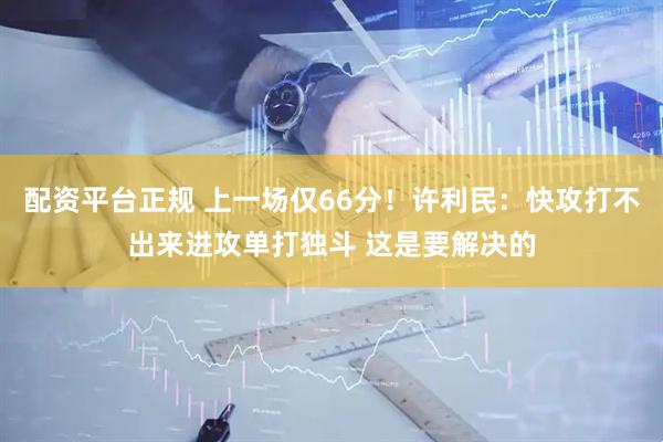 配资平台正规 上一场仅66分！许利民：快攻打不出来进攻单打独斗 这是要解决的