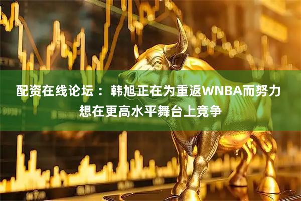 配资在线论坛 ：韩旭正在为重返WNBA而努力 想在更高水平舞台上竞争