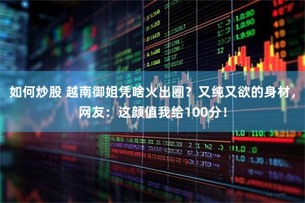 如何炒股 越南御姐凭啥火出圈？又纯又欲的身材，网友：这颜值我给100分！