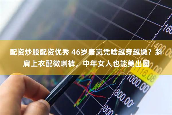 配资炒股配资优秀 46岁秦岚凭啥越穿越嫩？斜肩上衣配微喇裤，中年女人也能美出圈