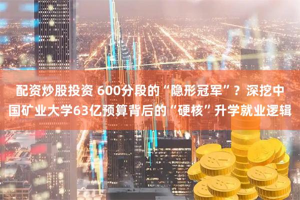 配资炒股投资 600分段的“隐形冠军”？深挖中国矿业大学63亿预算背后的“硬核”升学就业逻辑