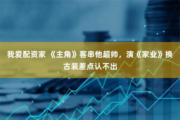 我爱配资家 《主角》客串他超帅，演《家业》换古装差点认不出