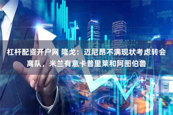 杠杆配资开户网 隆戈：迈尼昂不满现状考虑转会离队，米兰有意卡普里莱和阿图伯鲁