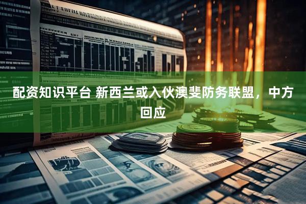 配资知识平台 新西兰或入伙澳斐防务联盟，中方回应