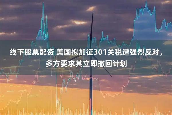 线下股票配资 美国拟加征301关税遭强烈反对，多方要求其立即撤回计划