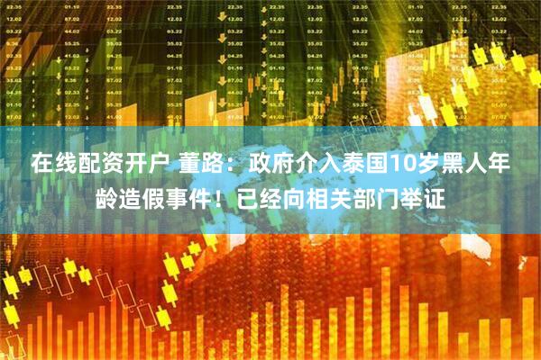 在线配资开户 董路：政府介入泰国10岁黑人年龄造假事件！已经向相关部门举证